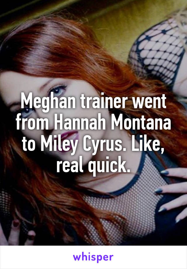 Meghan trainer went from Hannah Montana to Miley Cyrus. Like, real quick.