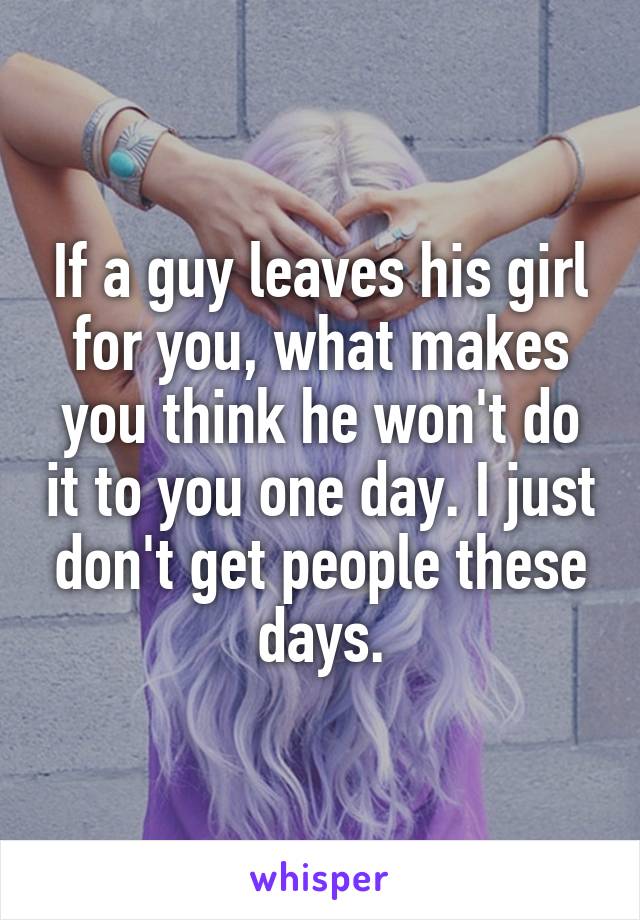 If a guy leaves his girl for you, what makes you think he won't do it to you one day. I just don't get people these days.