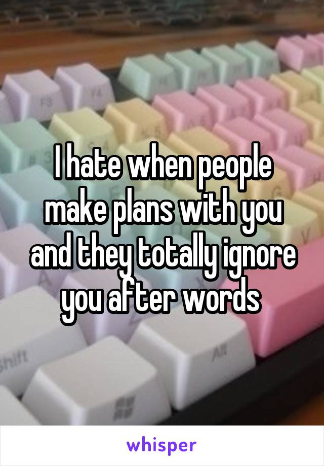 I hate when people make plans with you and they totally ignore you after words 