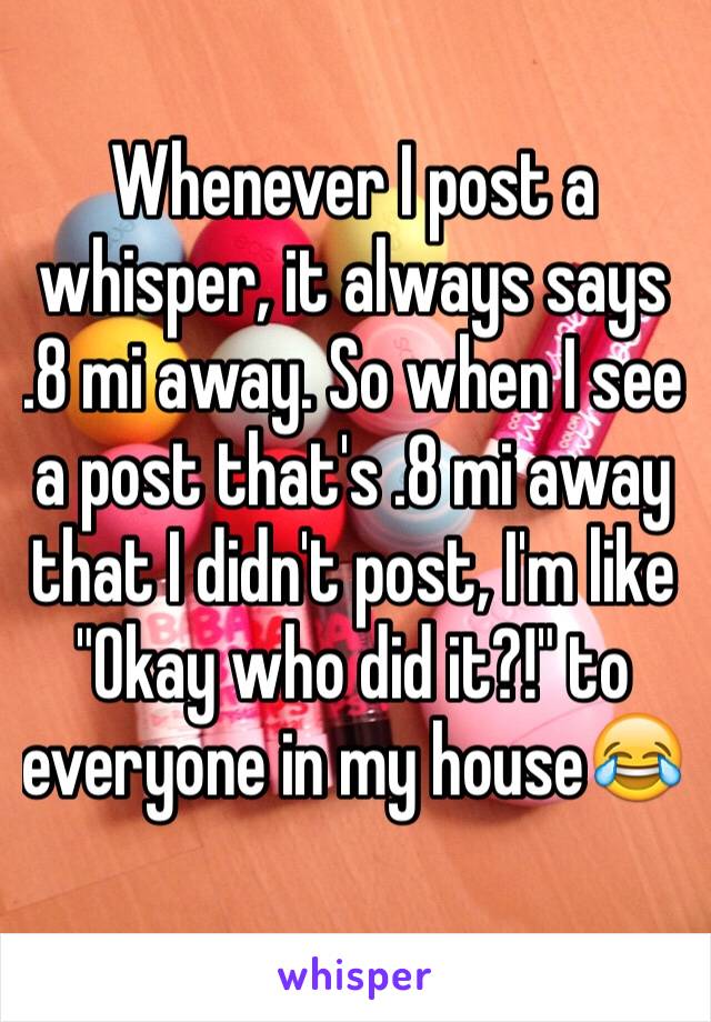 Whenever I post a whisper, it always says 
.8 mi away. So when I see a post that's .8 mi away that I didn't post, I'm like "Okay who did it?!" to everyone in my house😂