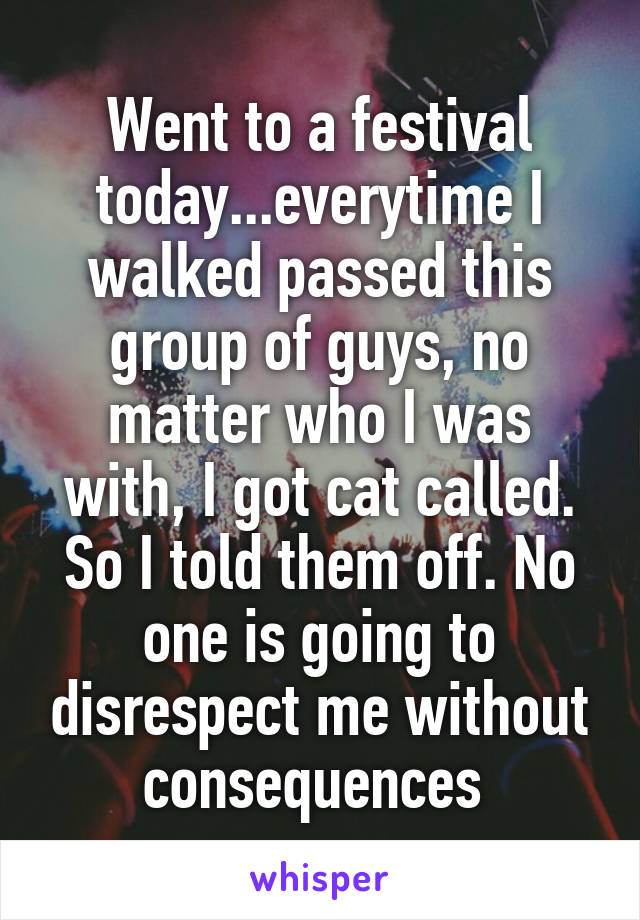 Went to a festival today...everytime I walked passed this group of guys, no matter who I was with, I got cat called. So I told them off. No one is going to disrespect me without consequences 