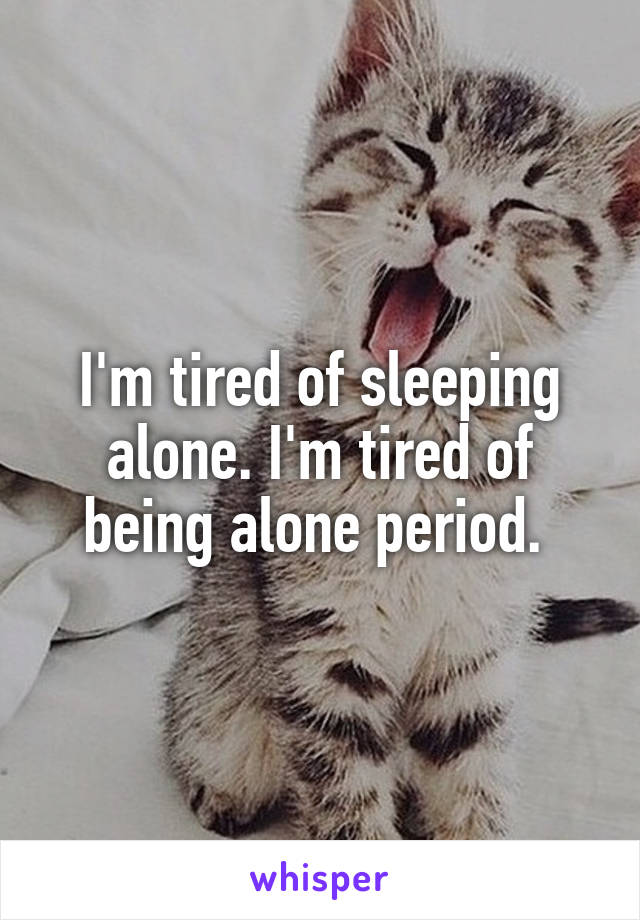 I'm tired of sleeping alone. I'm tired of being alone period. 