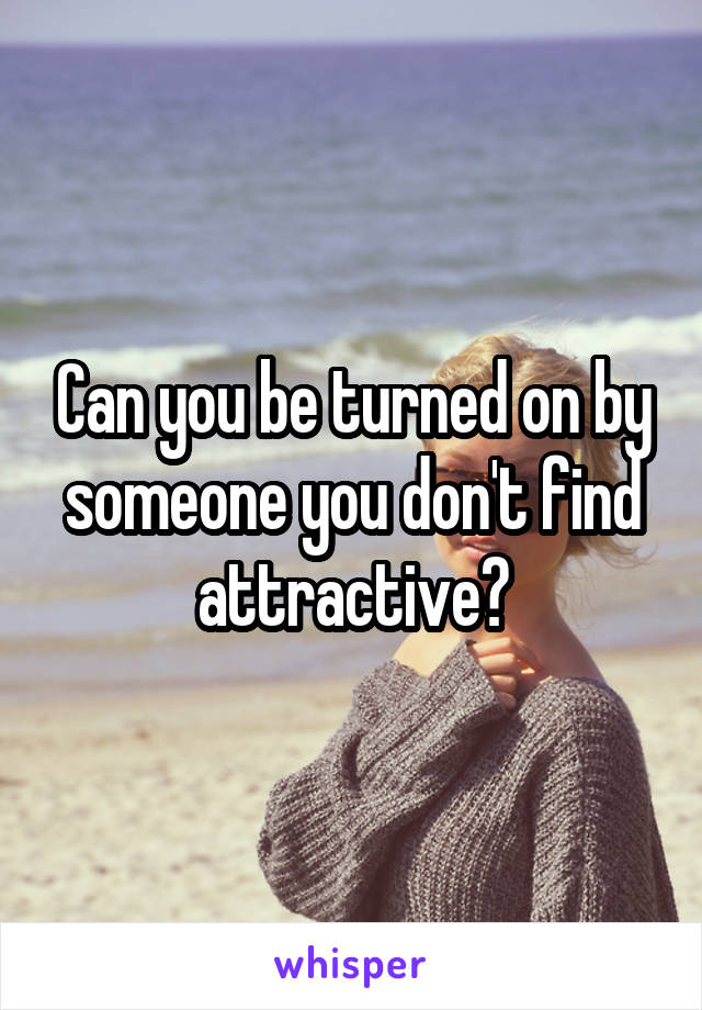 Can you be turned on by someone you don't find attractive?