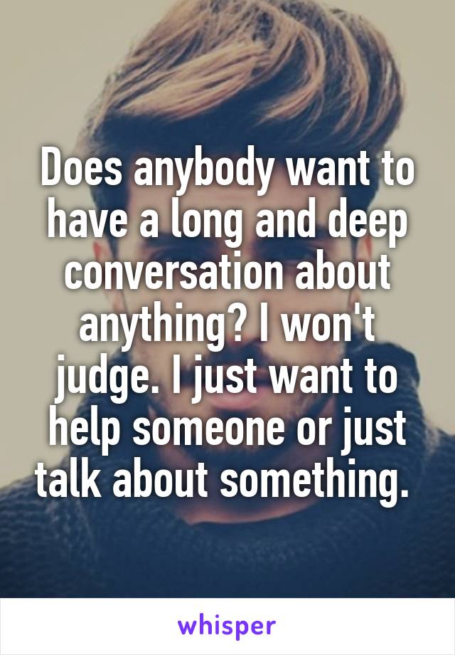 Does anybody want to have a long and deep conversation about anything? I won't judge. I just want to help someone or just talk about something. 