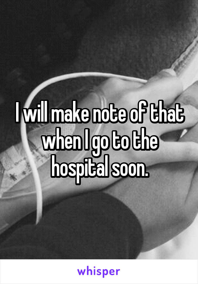 I will make note of that when I go to the hospital soon.