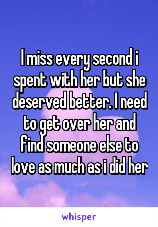 I miss every second i spent with her but she deserved better. I need to get over her and find someone else to love as much as i did her