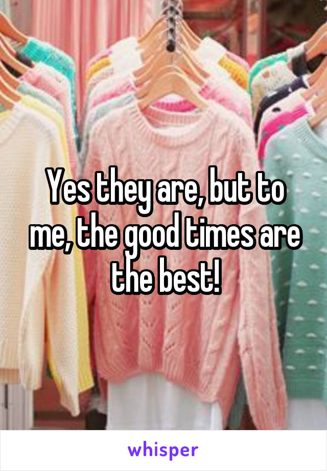 Yes they are, but to me, the good times are the best!