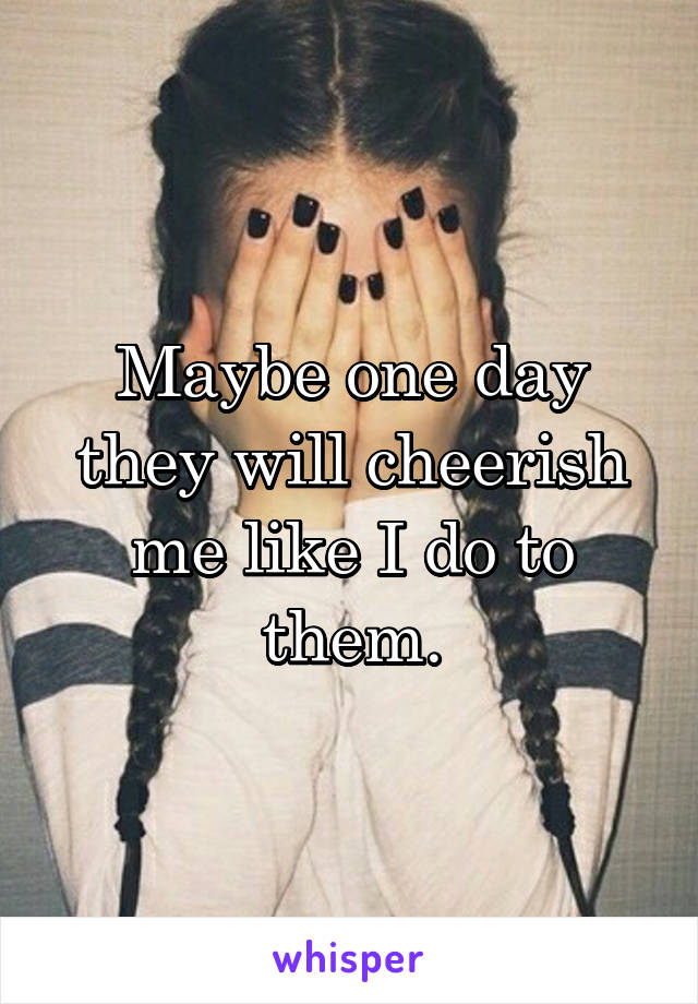 Maybe one day they will cheerish me like I do to them.