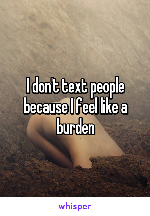 I don't text people because I feel like a burden