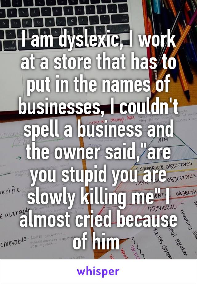 I am dyslexic, I work at a store that has to put in the names of businesses, I couldn't spell a business and the owner said,"are you stupid you are slowly killing me" I almost cried because of him 