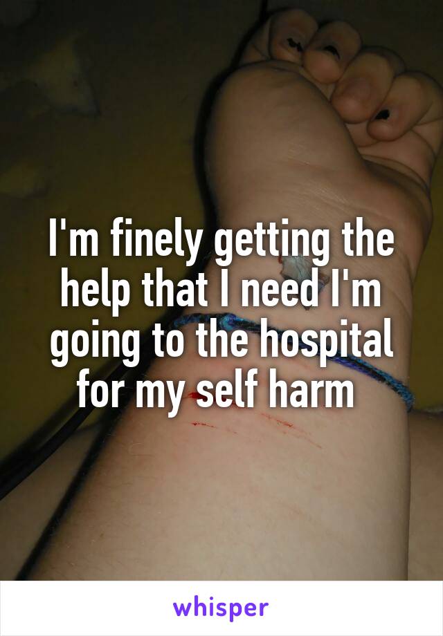 I'm finely getting the help that I need I'm going to the hospital for my self harm 