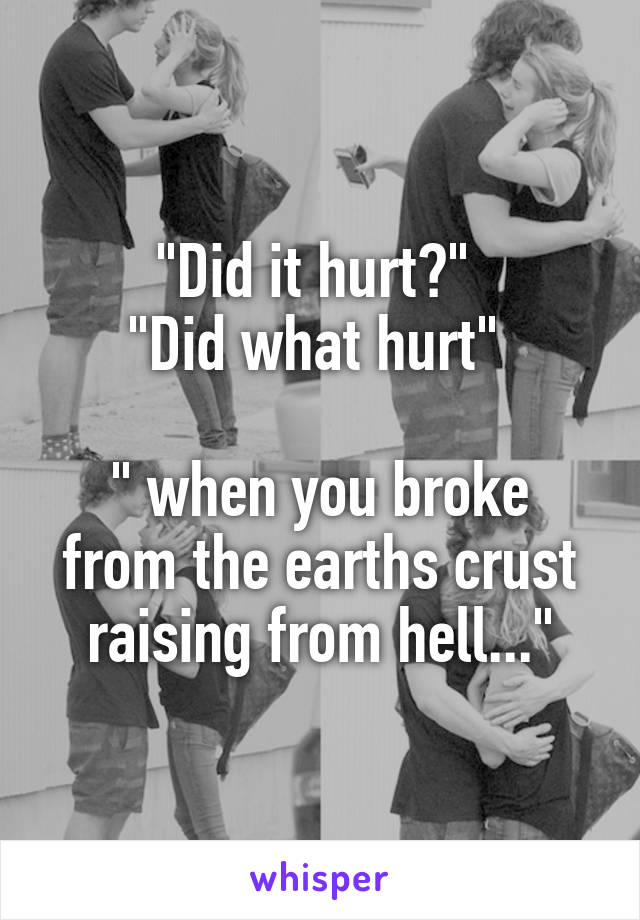 "Did it hurt?" 
"Did what hurt" 

" when you broke from the earths crust raising from hell..."