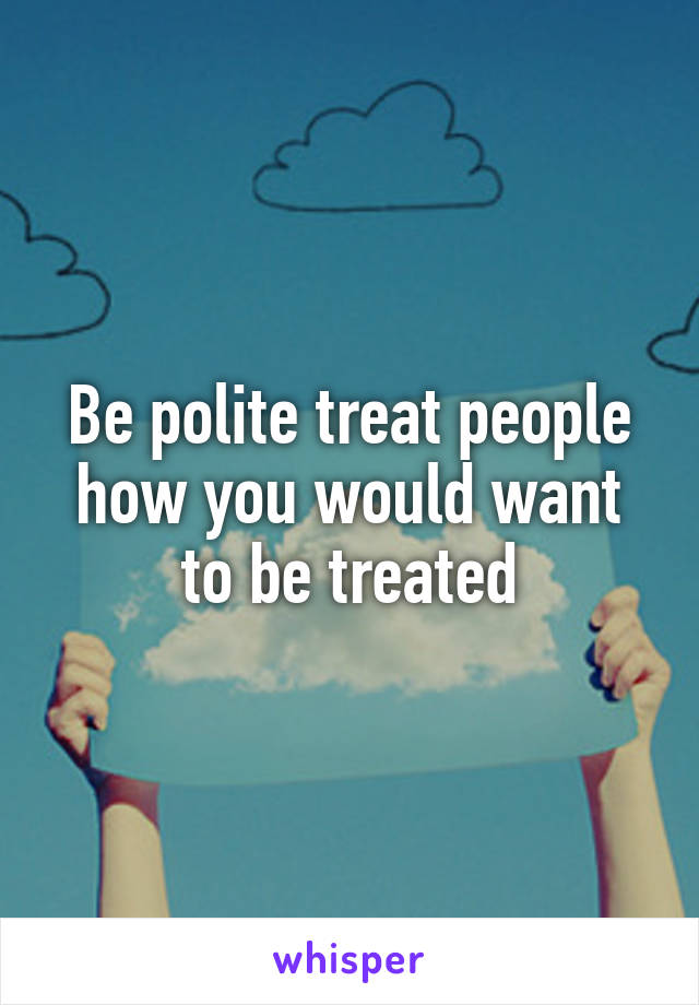 Be polite treat people how you would want to be treated