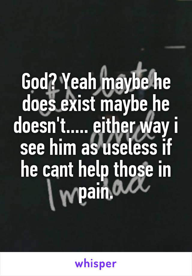 God? Yeah maybe he does exist maybe he doesn't..... either way i see him as useless if he cant help those in pain.