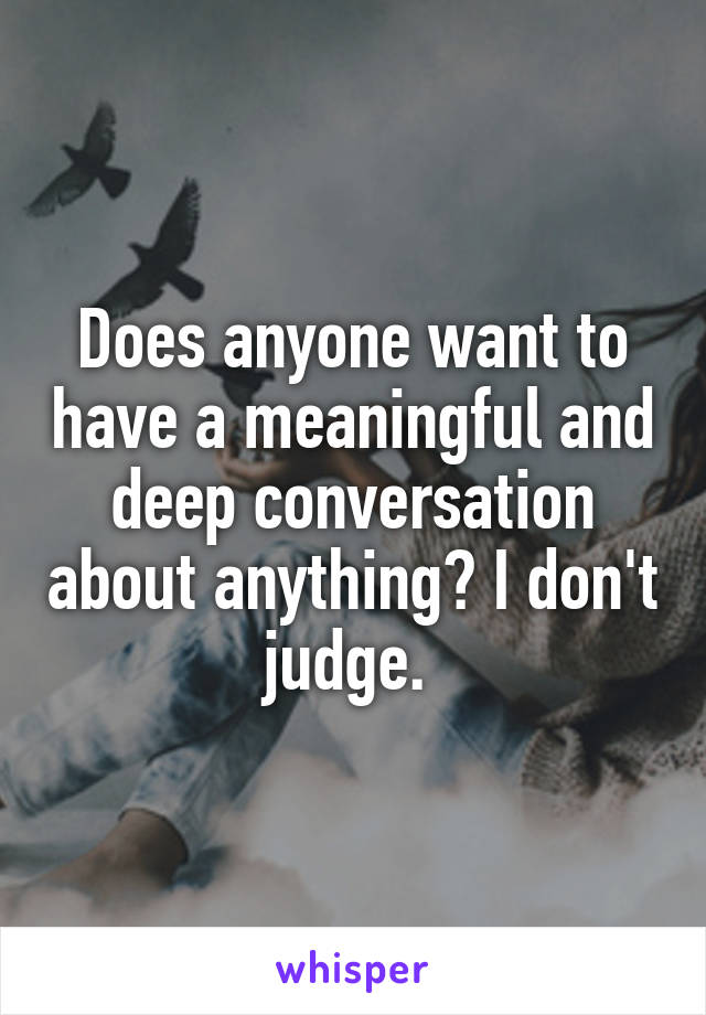 Does anyone want to have a meaningful and deep conversation about anything? I don't judge. 