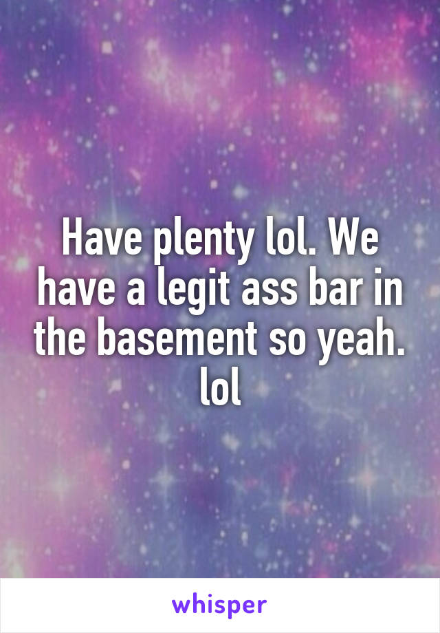 Have plenty lol. We have a legit ass bar in the basement so yeah. lol