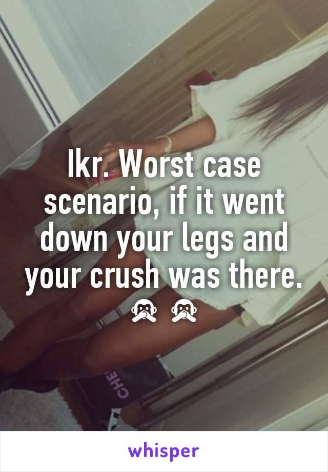 Ikr. Worst case scenario, if it went down your legs and your crush was there. 🙊🙊