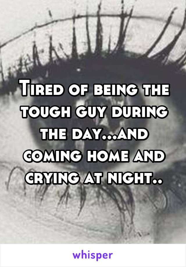 Tired of being the tough guy during the day...and coming home and crying at night..