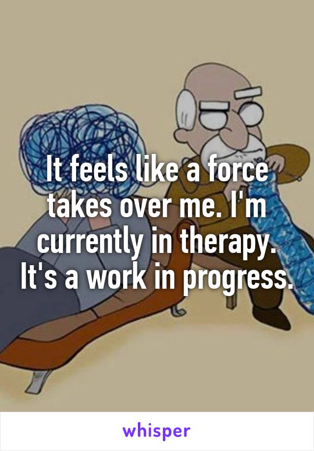 It feels like a force takes over me. I'm currently in therapy. It's a work in progress.