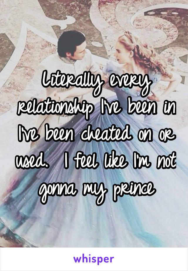 Literally every relationship I've been in I've been cheated on or used.  I feel like I'm not gonna my prince