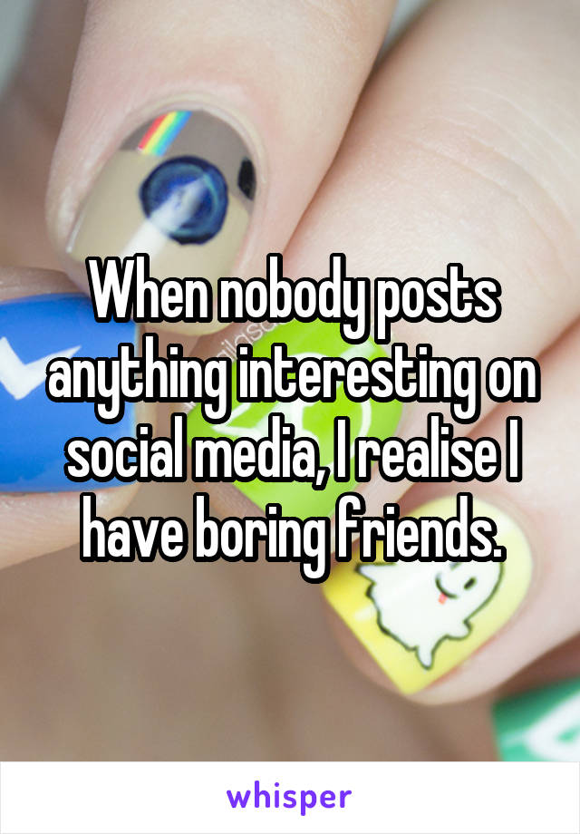 When nobody posts anything interesting on social media, I realise I have boring friends.