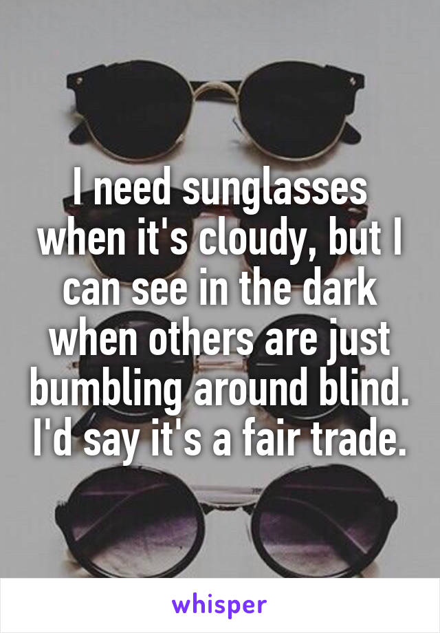 I need sunglasses when it's cloudy, but I can see in the dark when others are just bumbling around blind. I'd say it's a fair trade.