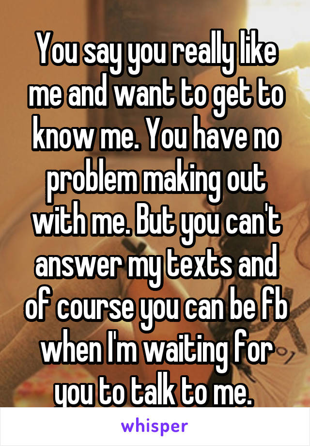 You say you really like me and want to get to know me. You have no problem making out with me. But you can't answer my texts and of course you can be fb when I'm waiting for you to talk to me. 