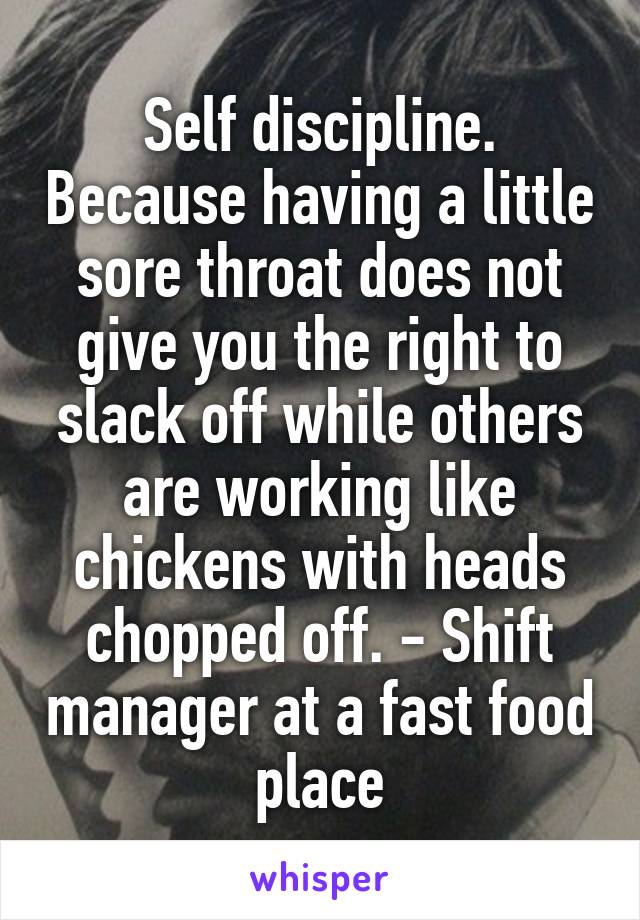 Self discipline. Because having a little sore throat does not give you the right to slack off while others are working like chickens with heads chopped off. - Shift manager at a fast food place