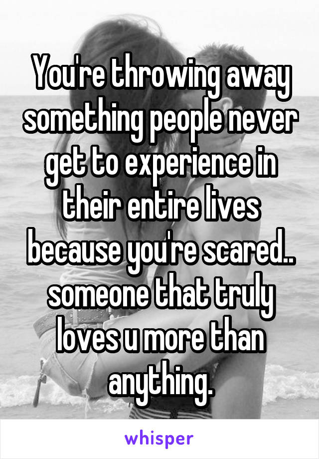 You're throwing away something people never get to experience in their entire lives because you're scared.. someone that truly loves u more than anything.