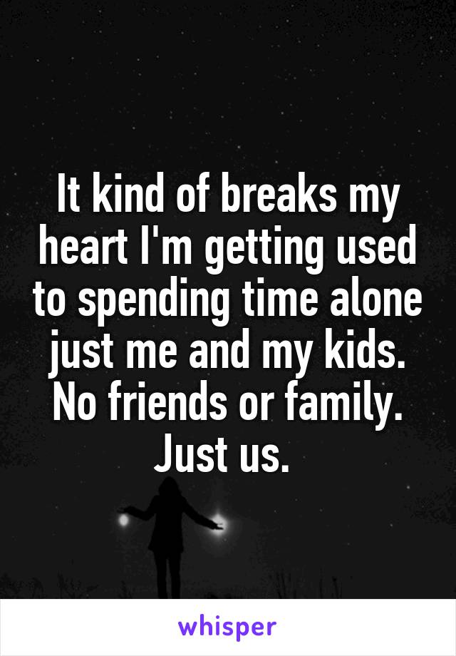 It kind of breaks my heart I'm getting used to spending time alone just me and my kids. No friends or family. Just us. 