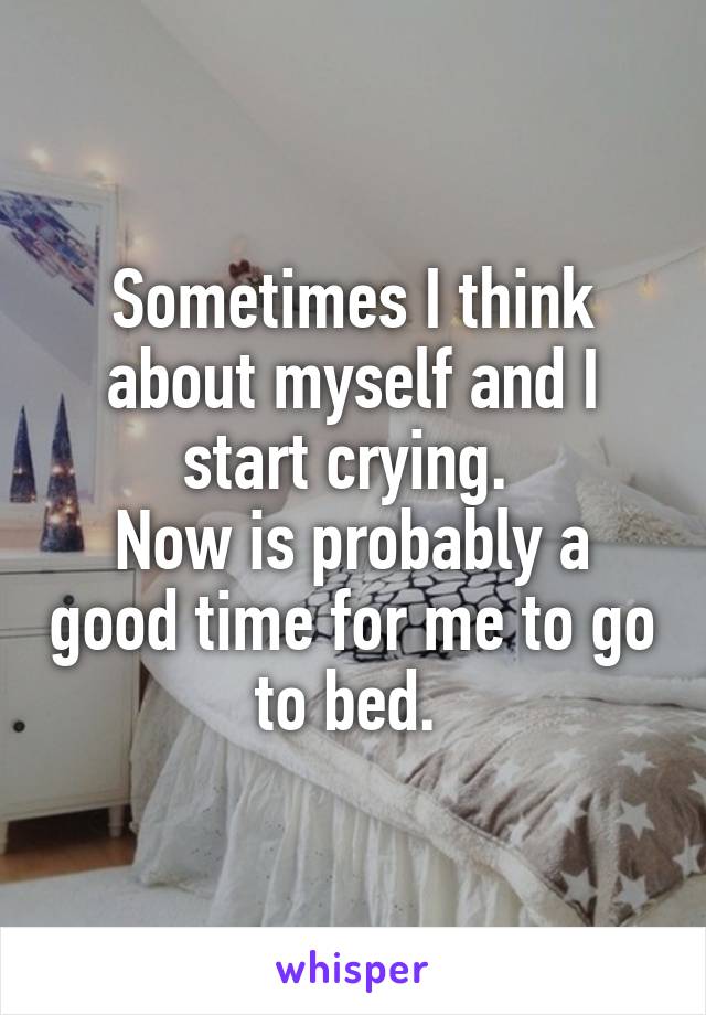 Sometimes I think about myself and I start crying. 
Now is probably a good time for me to go to bed. 