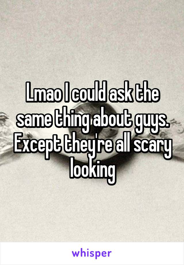 Lmao I could ask the same thing about guys. Except they're all scary looking