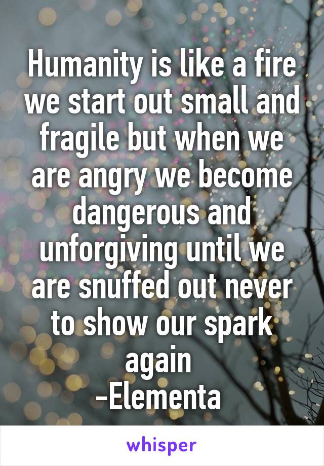 Humanity is like a fire we start out small and fragile but when we are angry we become dangerous and unforgiving until we are snuffed out never to show our spark again 
-Elementa 