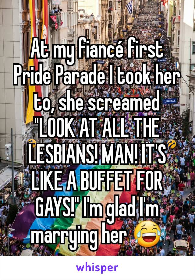 At my fiancé first Pride Parade I took her to, she screamed "LOOK AT ALL THE LESBIANS! MAN! IT'S LIKE A BUFFET FOR GAYS!" I'm glad I'm marrying her 😂