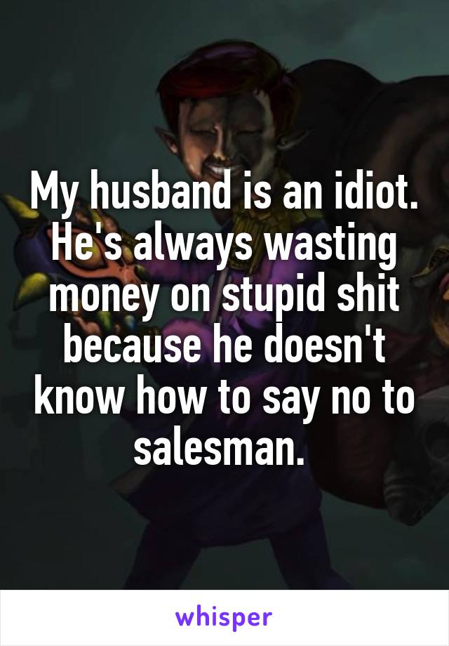 My husband is an idiot. He's always wasting money on stupid shit because he doesn't know how to say no to salesman. 