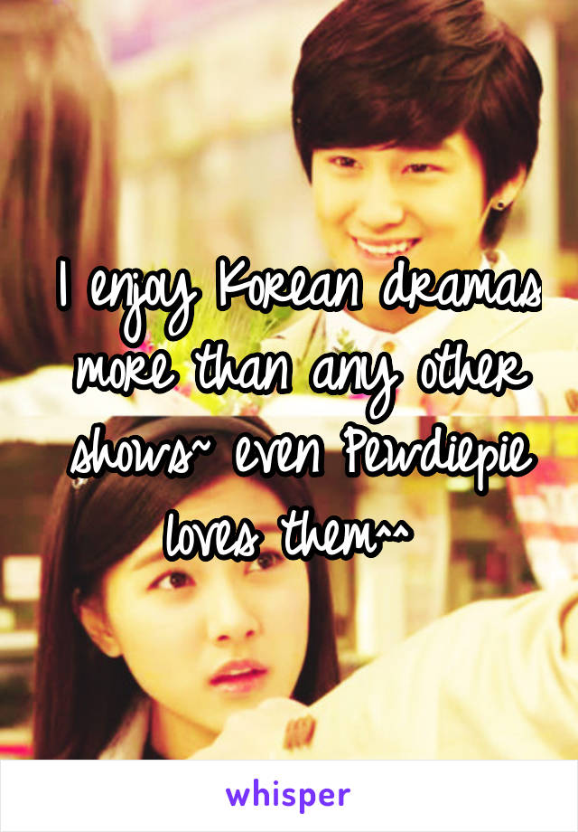 I enjoy Korean dramas more than any other shows~ even Pewdiepie loves them^^ 