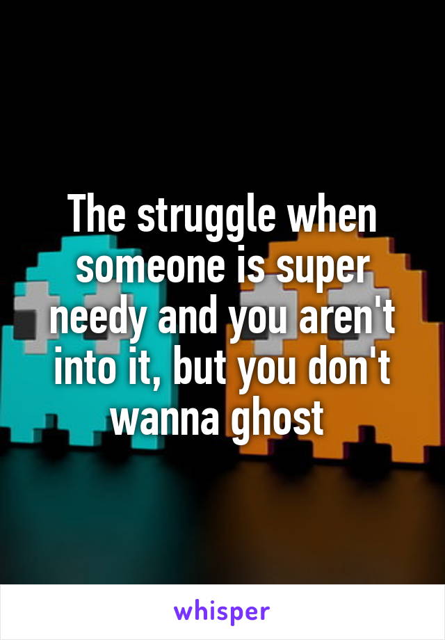 The struggle when someone is super needy and you aren't into it, but you don't wanna ghost 