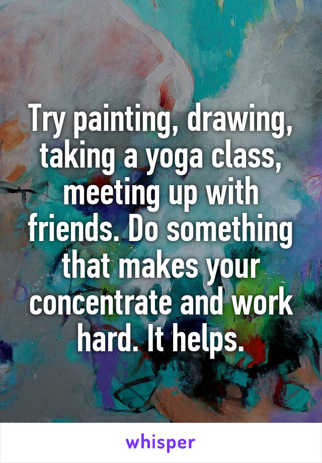 Try painting, drawing, taking a yoga class, meeting up with friends. Do something that makes your concentrate and work hard. It helps.