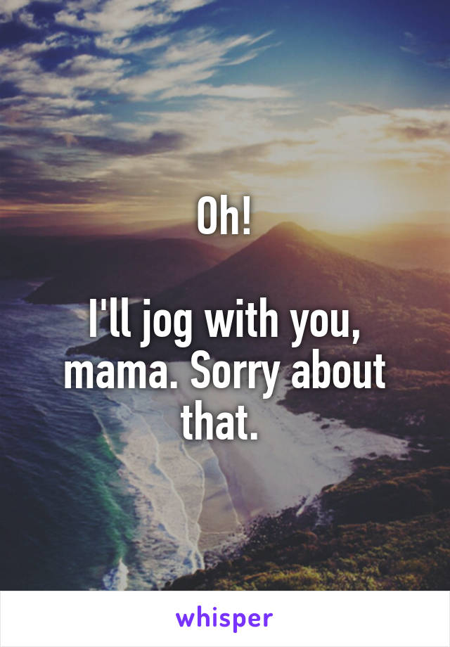 Oh!

I'll jog with you, mama. Sorry about that. 