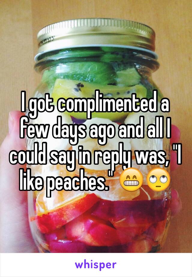 I got complimented a few days ago and all I could say in reply was, "I like peaches." 😁🙄