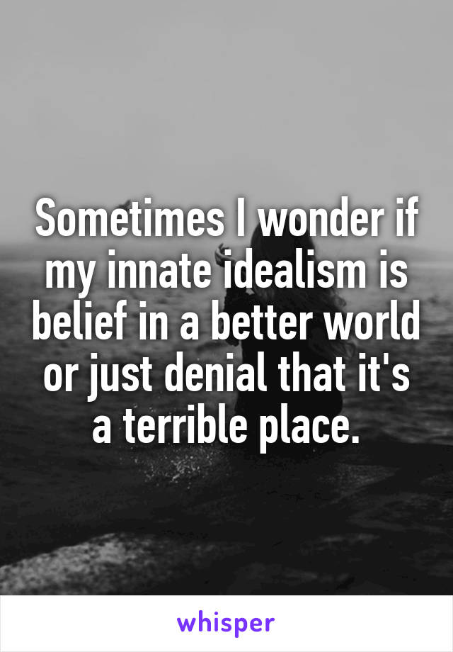 Sometimes I wonder if my innate idealism is belief in a better world or just denial that it's a terrible place.