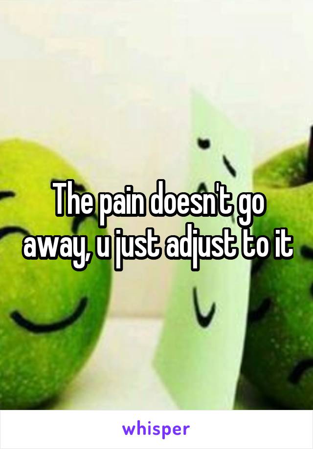 The pain doesn't go away, u just adjust to it