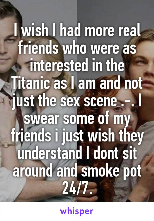 I wish I had more real friends who were as interested in the Titanic as I am and not just the sex scene .-. I swear some of my friends i just wish they understand I dont sit around and smoke pot 24/7.