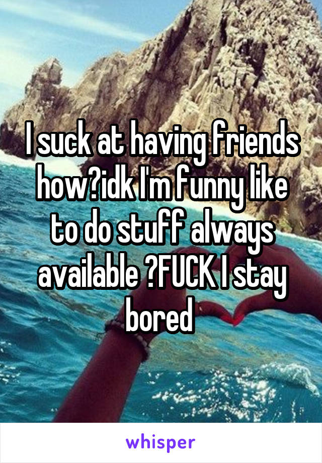 I suck at having friends how?idk I'm funny like to do stuff always available 🙄FUCK I stay bored 