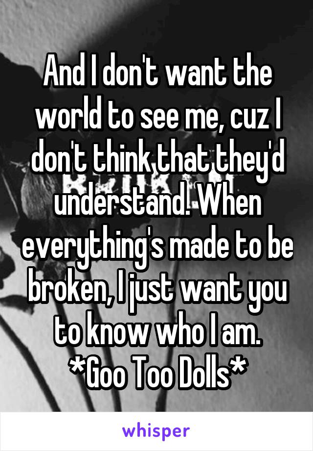 And I don't want the world to see me, cuz I don't think that they'd understand. When everything's made to be broken, I just want you to know who I am.
*Goo Too Dolls*