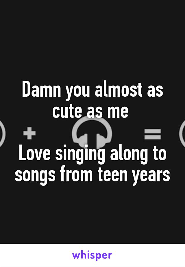 Damn you almost as cute as me 

Love singing along to songs from teen years