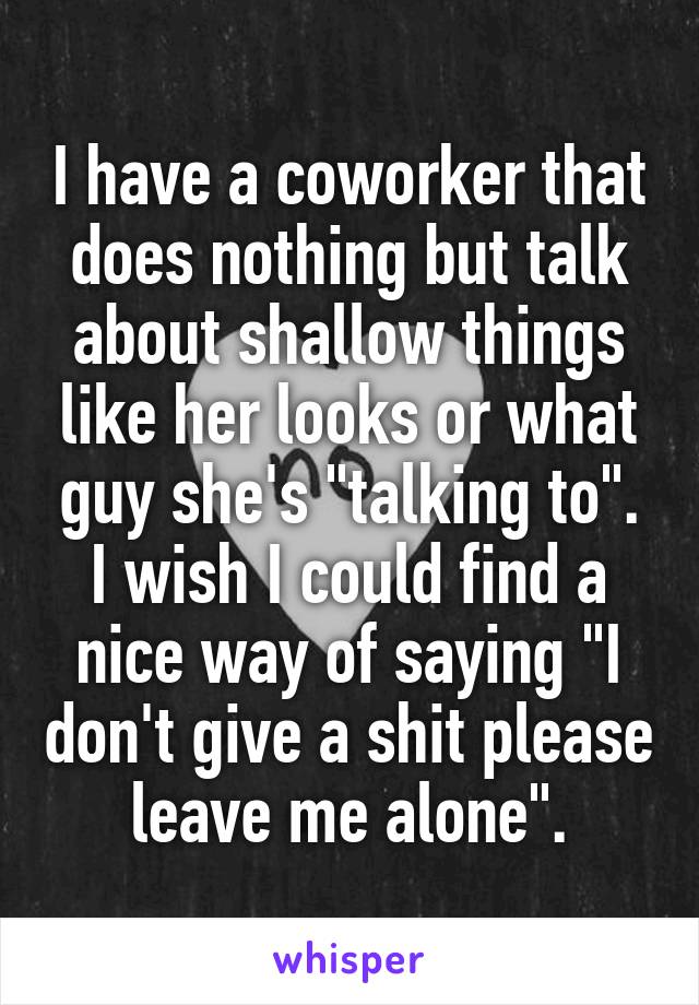 I have a coworker that does nothing but talk about shallow things like her looks or what guy she's "talking to". I wish I could find a nice way of saying "I don't give a shit please leave me alone".