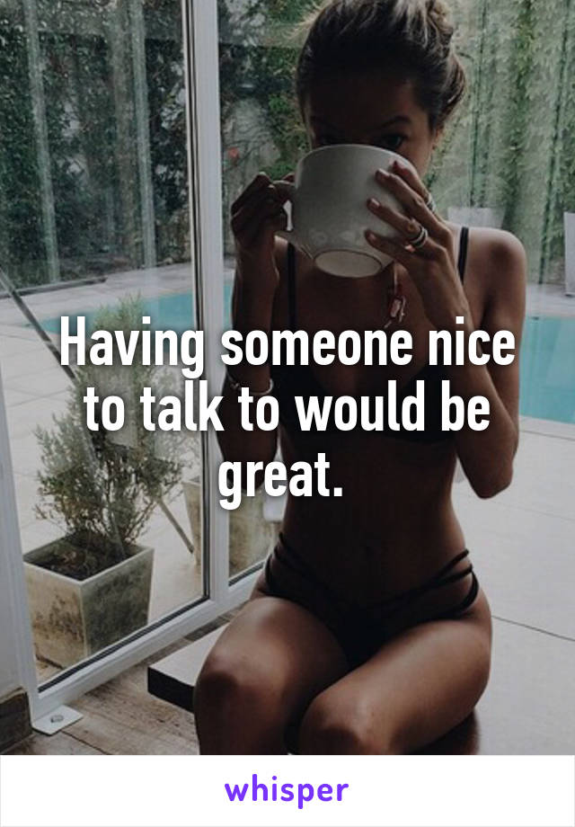 Having someone nice to talk to would be great. 