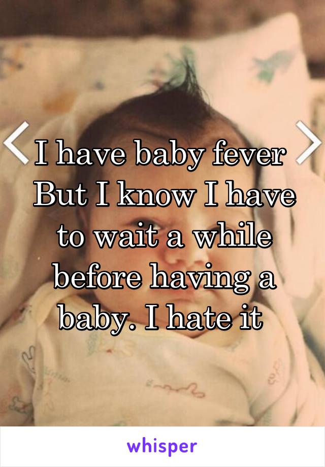 I have baby fever 
But I know I have to wait a while before having a baby. I hate it 