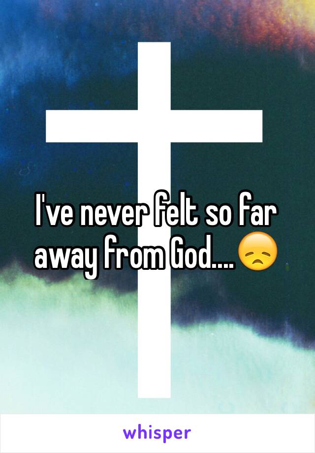 I've never felt so far away from God....😞